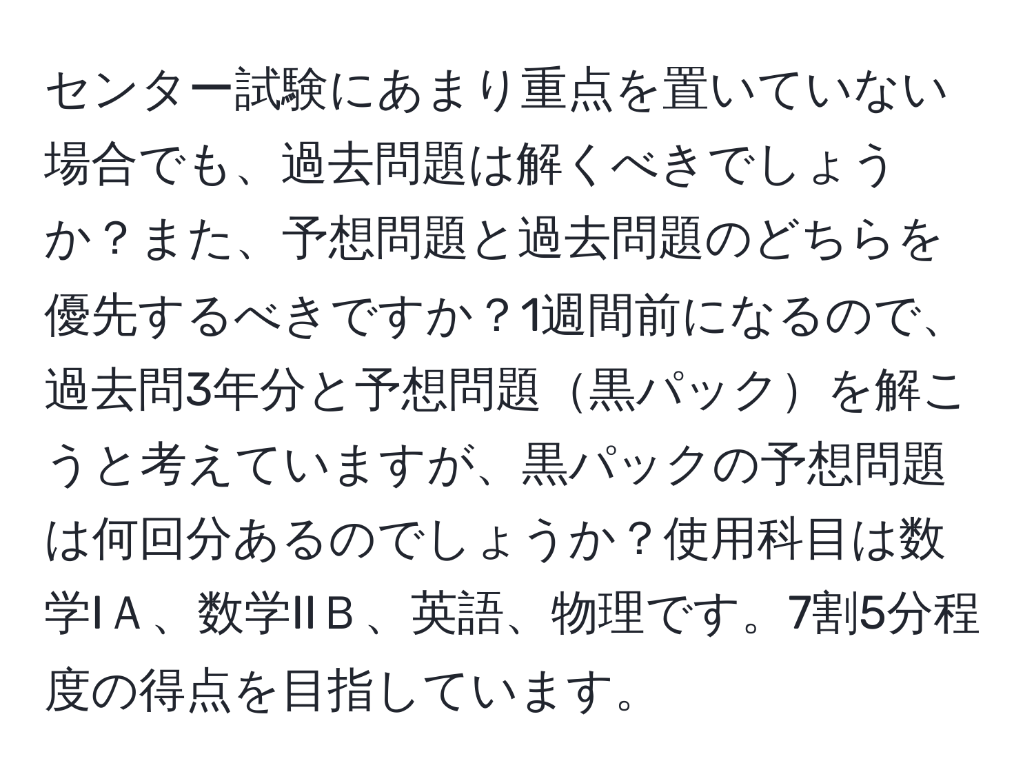 センター試験にあまり重点を置いていない場合でも、過去問題は解くべきでしょうか？また、予想問題と過去問題のどちらを優先するべきですか？1週間前になるので、過去問3年分と予想問題黒パックを解こうと考えていますが、黒パックの予想問題は何回分あるのでしょうか？使用科目は数学IＡ、数学IIＢ、英語、物理です。7割5分程度の得点を目指しています。