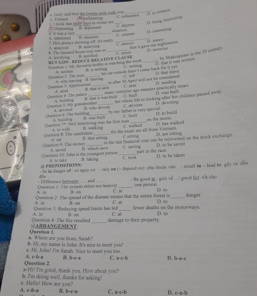 A. Exhaust 4. Dolly said that the twenty-mile walk was C. exhaussed
_D. to exhaust
T exhausting
D. being depressing
C. depress
5. I think that rainy days in winter are B depressed situation.
(A) Depressing 6. It was a very_
C. interest D. interesting
A. interested B. interests_
A. annoyed 7. He's always showing off. It's really
8. The haunted house tour was so B. annoying C. annoys that it gave me nightmares. D. annoy
A. terrifying RUT GON - REDUCE RELATIVE CLAUSE B. terri flied C. terror D. terrorise
his car outside hasn't come back for it yet. D. that it was written by Shakespeare in the 20 century.
Question !: My favourite hobby is watching the work C. writing_
A. written B. is writing
C. left
Question 2: The man A. who leaving B. leaving
Question 3: Applications _in after 30 April will not be considered. D. that leave
C. sent D. sending
Question 4: The palace A. send B. that is sent
B. that it was built many centuries ago remains practically intact D. was built
C. built
Question A. building _her whole life to looking after her children passed away.
s:Ms grandmother
Question 6: The building A. devoted B. who devote by my father is very special. C. devotes D. devoting
Question A. building B. was built C. built on the moon. D. to build
7° : Neil Armstrong was the first man
A. to walk B. walking C. walked D. has walked
for the exam are all from Vietnam.
Question 8: The candidates A. sat B. that sitting
C.sitting D. are sitting
in the last financial year can be reinvested on the stock exchange.
Question 9: The money A. saved B. which save C. saving
D. to be saved
Question 10: John is the youngest person _part in the race.
A. to take B. taking
@ PREPOSITIONS: C. took D. to be taken
đến - be in danger of : có nguy cơ - rely on (~ depend on): phụ thuộc vào - result in ~ lead to: gãy ra/ dẫn
= Difference between ..... and .... - Be good at : giỏi về .../ good for: tốt cho
Question 1: The system relies too heavily _one person.
A. in B. on C. at D. to
A. in Question 2: The spread of the disease means that the entire forest is D. to _danger.
B. on C. at
Question 3: Reducing speed limits has led_ fewer deaths on the motorways.
A. in B. on C. at D. to
_
Question 4: The fire resulted damage to their property.
@ARRANGEMENT:
Question 1.
a. Where are you from, Sarah?
b. Hi, my name is John. It's nice to meet you!
c. Hi, John! I'm Sarah. Nice to meet you too.
A. c-b-a B. b-c-a C. a-c-b D. b-a-c
Question 2.
a-Hi! I'm good, thank you. How about you?
b. I'm doing well, thanks for asking!
c. Hello! How are you?
A. c-b-a B. b-c-a C. a-c-b D. c-a-b