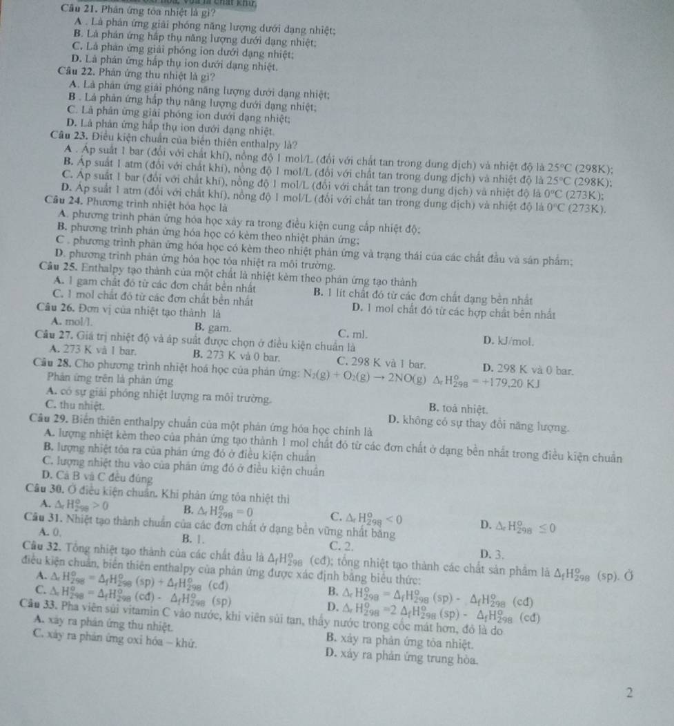 Vu m chát kh
Cầu 21. Phân ứng tóa nhiệt là gì?
A . Là phân ứng giải phóng năng lượng dưới dạng nhiệt;
B. Là phản ứng hập thụ năng lượng dưới dạng nhiệt:
C. Là phản ứng giải phóng ion dưới dạng nhiệt;
D. Là phán ứng hấp thụ ion dưới dạng nhiệt.
Câu 22. Phán ứng thu nhiệt là gì?
A. Là phân ứng giải phóng năng lượng dưới dạng nhiệt;
B . Là phản ứng hấp thụ năng lượng dưới dạng nhiệt;
C. Là phân ứng giải phóng ion dưới dạng nhiệt;
D. Là phản ứng hấp thụ ion dưới dạng nhiệt
Câu 23. Điều kiện chuẩn của biển thiên enthalpy là?
A . Áp suất 1 bar (đổi với chất khí), nồng độ 1 mol/L (đổi với chất tan trong dung dịch) và nhiệt độ là 25°C (298K);
B. Áp suất 1 atm (đổi với chất khí), nồng độ 1 mol/L (đổi với chất tan trong dung dịch) và nhiệt độ là 25°C (298K);
C. Áp suất 1 bar (đổi với chất khí), nồng độ 1 mol/L (đổi với chất tan trong dung dịch) và nhiệt độ là 0°C (273K);
D. Áp suất 1 atm (đổi với chất khí), nồng độ 1 mol/L (đổi với chất tan trong dung dịch) và nhiệt độ là 0°C (2 73K).
Câu 24. Phương trình nhiệt hóa học là
A. phương trình phản ứng hóa học xảy ra trong điều kiện cung cấp nhiệt độ:
B. phương trình phán ứng hóa học có kèm theo nhiệt phản ứng;
C . phương trình phản ứng hóa học có kèm theo nhiệt phản ứng và trạng thái của các chất đầu và sản phẩm;
D. phương trình phản ứng hỏa học tỏa nhiệt ra môi trường.
Câu 25. Enthalpy tạo thành của một chất là nhiệt kèm theo phản ứng tạo thành
A. 1 gam chất đó từ các đơn chất bền nhất B. 1 lit chất đó từ các đơn chất dạng bền nhất
C. 1 mol chất đó từ các đơn chất bền nhất D. 1 mol chất đó từ các hợp chất bên nhất
Câu 26, Đơn vị của nhiệt tạo thành là
A. mol/l. B. gam. C. ml. D. kJ/mol.
Câu 27. Giá trị nhiệt độ và áp suất được chọn ở điều kiện chuẩn là
A. 273 K và I bar. B. 273 K và 0 bar. C. 298 K và I bar. D. 298 K và 0 bar.
Câu 28, Cho phương trình nhiệt hoá học của phản ứng: N_2(g)+O_2(g)to 2NO(g) △ _rH_(298)^o=+179,20KJ
Phản ứng trên là phản ứng
A. có sự giải phóng nhiệt lượng ra môi trường. B. toà nhiệt.
C. thu nhiệt. D. không có sự thay đổi năng lượng.
Câu 29. Biển thiên enthalpy chuẩn của một phản ứng hóa học chính là
A. lượng nhiệt kèm theo của phản ứng tạo thành 1 mol chất đỏ từ các đơn chất ở dạng bền nhất trong điều kiện chuẩn
B. lượng nhiệt tóa ra của phản ứng đó ở điều kiện chuẩn
C. lượng nhiệt thu vào của phản ứng đó ở điều kiện chuân
D. Cả B và C đều đúng
Câu 30. Ở điều kiện chuẩn. Khi phản ứng tỏa nhiệt thì
A. △ _rH_(299)^o>0 B. △ _rH_(298)^o=0 C. △ _rH_(298)^o<0</tex> D. △ _rH_(298)^o≤ 0
Câu 31. Nhiệt tạo thành chuẩn của các đơn chất ở dạng bên vững nhất băng
A. 0, B. |. C. 2. D. 3.
Cầu 32. Tổng nhiệt tạo thành của các chất đầu là △ _fH_(298)^o (ed)
điều kiện chuẩn, biên thiên enthalpy của phản ứng được xác định bằng biểu thức: ; ổng nhiệt tạo thành các chất sản phẩm là △ _fH_(298)^o(sp).O
A.
C. △ _rH_(298)°=△ _fH_(298)^o(sp)+△ _fH_(298)^o(cd)
△ _rH_(298)^o=△ _fH_(298)^o(cd)· △ _fH_(298)^o(sp)
B.
D. △ _rH_(298)^o=△ _fH_(298)^o(sp)-△ _fH_(298)^o(cd)
△ _rH_(298)^o=2△ _fH_(298)^o(sp)-△ _fH_(298)^o(cd)
Câu 33. Pha viên sủi vitamin C vào nước, khi viên sủi tan, thấy nước trong cốc mát hơn, đỏ là do
A xây ra phân ứng thu nhiệt. B. xảy ra phản ứng tòa nhiệt.
C. xây ra phản ứng oxỉ hóa - khử. D. xảy ra phản ứng trung hòa.
2