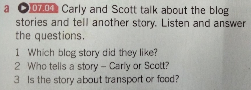 a C)07.04: Carly and Scott talk about the blog 
stories and tell another story. Listen and answer 
the questions. 
1 Which blog story did they like? 
2 Who tells a story - Carly or Scott? 
3 Is the story about transport or food?