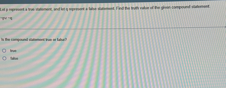 Let p represent a true statement, and let q represent a false statement. Find the truth value of the given compound statement.
~p∨ ~q
Is the compound statement true or false?
true
false