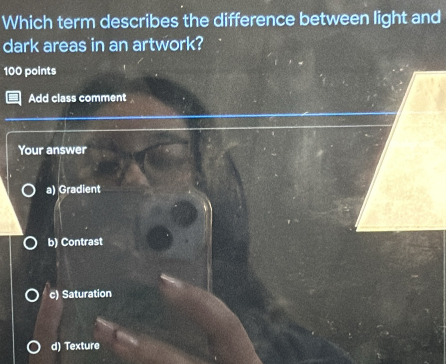 Which term describes the difference between light and
dark areas in an artwork?
100 points
Add class comment
Your answer
a) Gradient
b) Contrast
c) Saturation
d) Texture