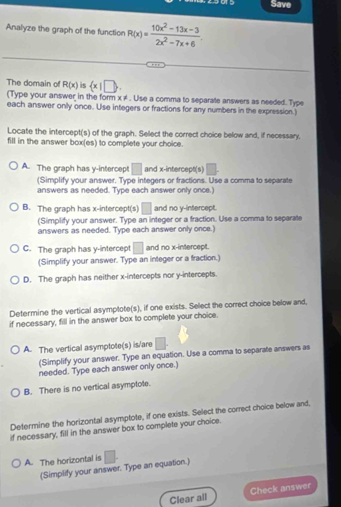 5015 Save
Analyze the graph of the function R(x)= (10x^2-13x-3)/2x^2-7x+6 . 
The domain of R(x) is  x|□ . 
(Type your answer in the form x ≠. Use a comma to separate answers as needed. Type
each answer only once. Use integers or fractions for any numbers in the expression.)
Locate the intercept(s) of the graph. Select the correct choice below and, if necessary,
fill in the answer box(es) to complete your choice.
A. The graph has y-intercept □ and x-intercept(s) □. 
(Simplify your answer. Type integers or fractions. Use a comma to separate
answers as needed. Type each answer only once.)
B. The graph has x-intercept(s) □ and no y-intercept.
(Simplify your answer. Type an integer or a fraction. Use a comma to separate
answers as needed. Type each answer only once.)
C. The graph has y-intercept □ and no x-intercept.
(Simplify your answer. Type an integer or a fraction.)
D. The graph has neither x-intercepts nor y-intercepts.
Determine the vertical asymptote(s), if one exists. Select the correct choice below and,
if necessary, fill in the answer box to complete your choice.
A. The vertical asymptote(s) is/are □. 
(Simplify your answer. Type an equation. Use a comma to separate answers as
needed. Type each answer only once.)
B. There is no vertical asymptote.
Determine the horizontal asymptote, if one exists. Select the correct choice below and,
if necessary, fill in the answer box to complete your choice.
A. The horizontal is □. 
(Simplify your answer. Type an equation.)
Clear all Check answer