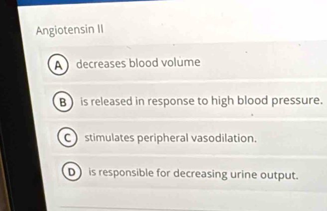 Angiotensin II
A decreases blood volume
B ) is released in response to high blood pressure.
C stimulates peripheral vasodilation.
D is responsible for decreasing urine output.