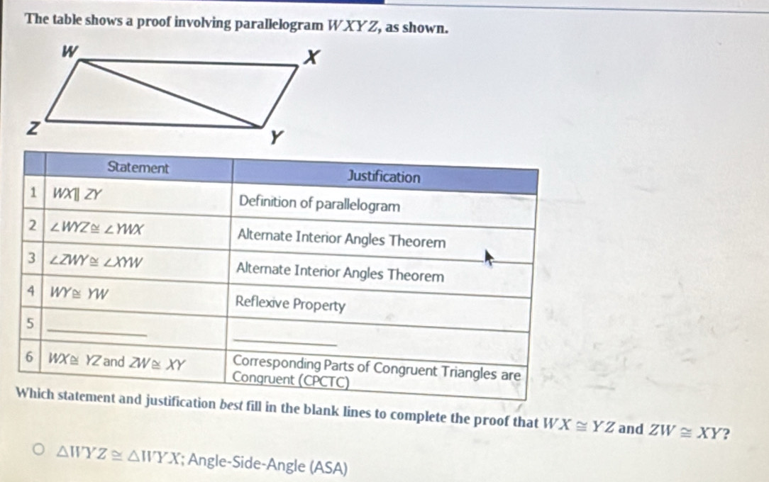 The table shows a proof involving parallelogram WXYZ, as shown. 
Statement Justification 
1 WXparallel ZY Definition of parallelogram 
2 ∠ WYZ≌ ∠ YWX Alternate Interior Angles Theorem 
3 ∠ ZWY≌ ∠ XYW Alternate Interior Angles Theorem 
4 WY≌ YW Reflexive Property 
_ 
_5 
Corresponding Parts of Congruent Triangles are 
6 WX≌ YZ and ZW≌ XY Congruent (CPCTC) 
Which statement and justification best fill in the blank lines to complete the proof that WX≌ YZ and ZW≌ XY ?
△ WYZ≌ △ WYX; Angle-Side-Angle (ASA)