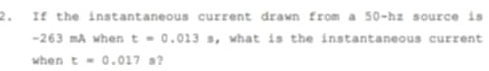 If the instantaneous current drawn from a 50-hz source is
-263 mA when t=0.013s , what is the instantaneous current 
when t=0.017 a ?