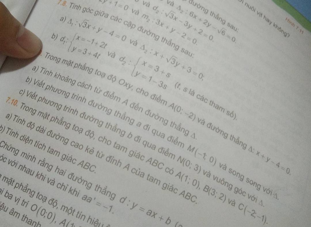 2y+1=0 và m_2:3x+y-2=0. 
9 và Và đường thẳng sa 
a) 
7.8. Tinh góc giữa các cặp đường thẳng sai 
b) △ _1:sqrt(3)x+y-4=0
d_2:sqrt(3)x-3y+2=0.
△ _2:6x+2y-sqrt(6)=0
T uôi vịt hay khôn 
Hình 7 1
d_1:beginarrayl x=-1+2t y=3+4tendarray. và 
và △ _2:x+sqrt(3)y+3=0;
d_2:beginarrayl x=3+s y=1-3sendarray. (t, s là các tham số 
) Tính khoảng cách từ điểm A đến đường thẳng 
Trong mặt phẳng toạ độ Oxy, cho điển A(0;-2) và đường thẳng A x+y-4=0. 
) Viết phương trình đường thẳng a đi qua điển M(-1;0)
() Viết phương trình đường thẳng b đi qua điễn N(0;3) và song song với 
* Tính diện tích tam giác ABC
10. Trong mặt phẳng toạ độ, cho tam giác ABC ở A(1;0), B(3;2) và vuông góc với A 
Tính độ dài đường cao kẻ từ đỉnh A của tam giác AB
c với nhau khi và chỉ kh aa'=-1. 
mứng minh rằng hai đường thẳng d:y=ax+b
phặt phẳng toạ độ, một tín hiệ 
và 
i ba vị trí êu âm thanh
O(0;0), A(1
C(-2;-1).