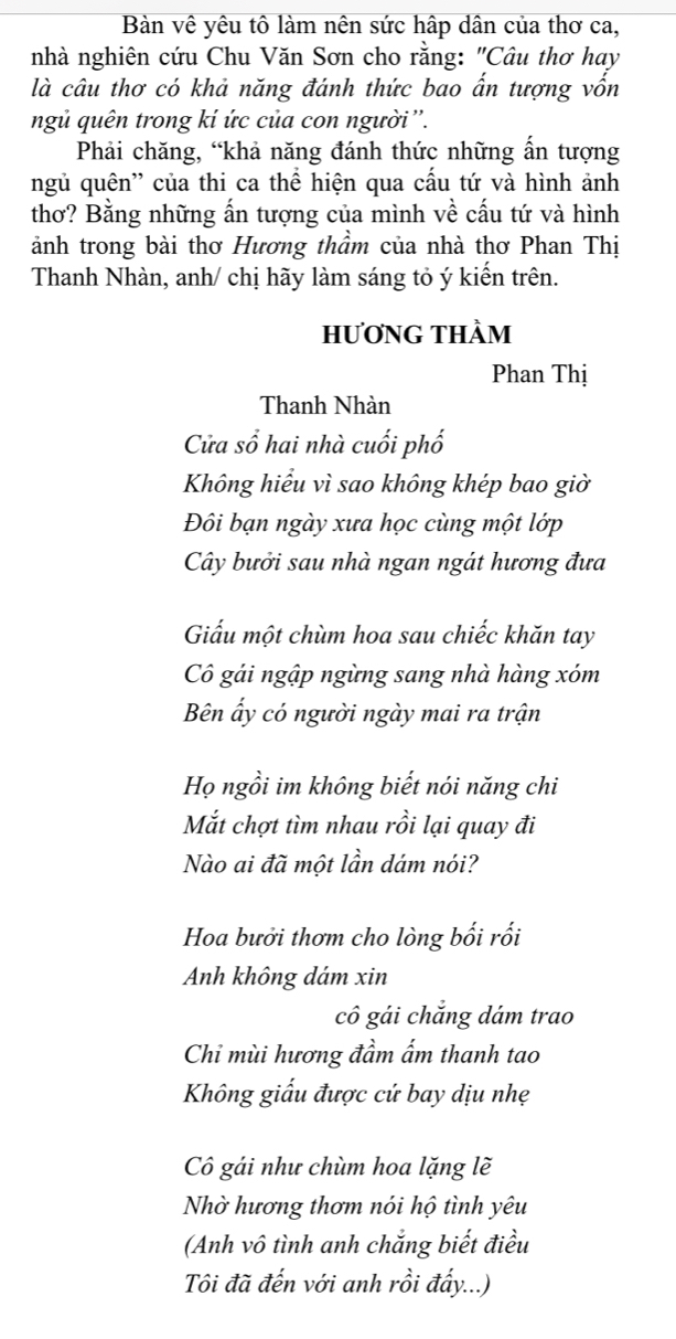 Bàn vê yêu tô làm nên sức hập dân của thơ ca,
nhà nghiên cứu Chu Văn Sơn cho rằng: "Câu thơ hay
là câu thơ có khả năng đánh thức bao ẩn tượng vốn
ngủ quên trong kí ức của con người ''.
Phải chăng, “khả năng đánh thức những ẩn tượng
ngủ quên'' của thi ca thể hiện qua cấu tứ và hình ảnh
thơ? Bằng những ấn tượng của mình về cấu tứ và hình
ảnh trong bài thơ Hương thầm của nhà thơ Phan Thị
Thanh Nhàn, anh/ chị hãy làm sáng tỏ ý kiến trên.
hươNG THÀm
Phan Thị
Thanh Nhàn
Cửa sổ hai nhà cuối phố
Không hiểu vì sao không khép bao giờ
Đôi bạn ngày xưa học cùng một lớp
Cây bưởi sau nhà ngan ngát hương đưa
Giấu một chùm hoa sau chiếc khăn tay
Cô gái ngập ngừng sang nhà hàng xóm
Bên ấy có người ngày mai ra trận
Họ ngồi im không biết nói năng chi
Mắt chợt tìm nhau rồi lại quay đi
Nào ai đã một lần dám nói?
Hoa bưởi thơm cho lòng bối rối
Anh không dám xin
cô gái chắng dám trao
Chỉ mùi hương đầm ấm thanh tao
Không giấu được cứ bay dịu nhẹ
Cô gái như chùm hoa lặng lẽ
Nhờ hương thơm nói hộ tình yêu
(Anh vô tình anh chắng biết điều
Tôi đã đến với anh rồi đấy...)