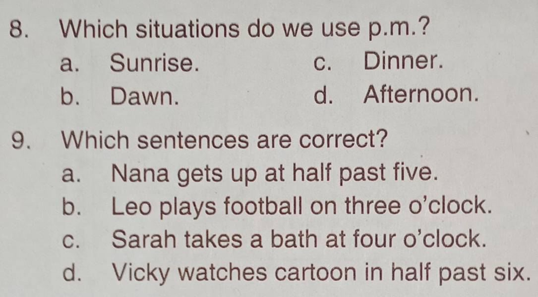 Which situations do we use p.m.?
a. Sunrise. c. Dinner.
b. Dawn. d. Afternoon.
9. Which sentences are correct?
a. Nana gets up at half past five.
b. Leo plays football on three o'clock.
c. Sarah takes a bath at four o'clock.
d. Vicky watches cartoon in half past six.