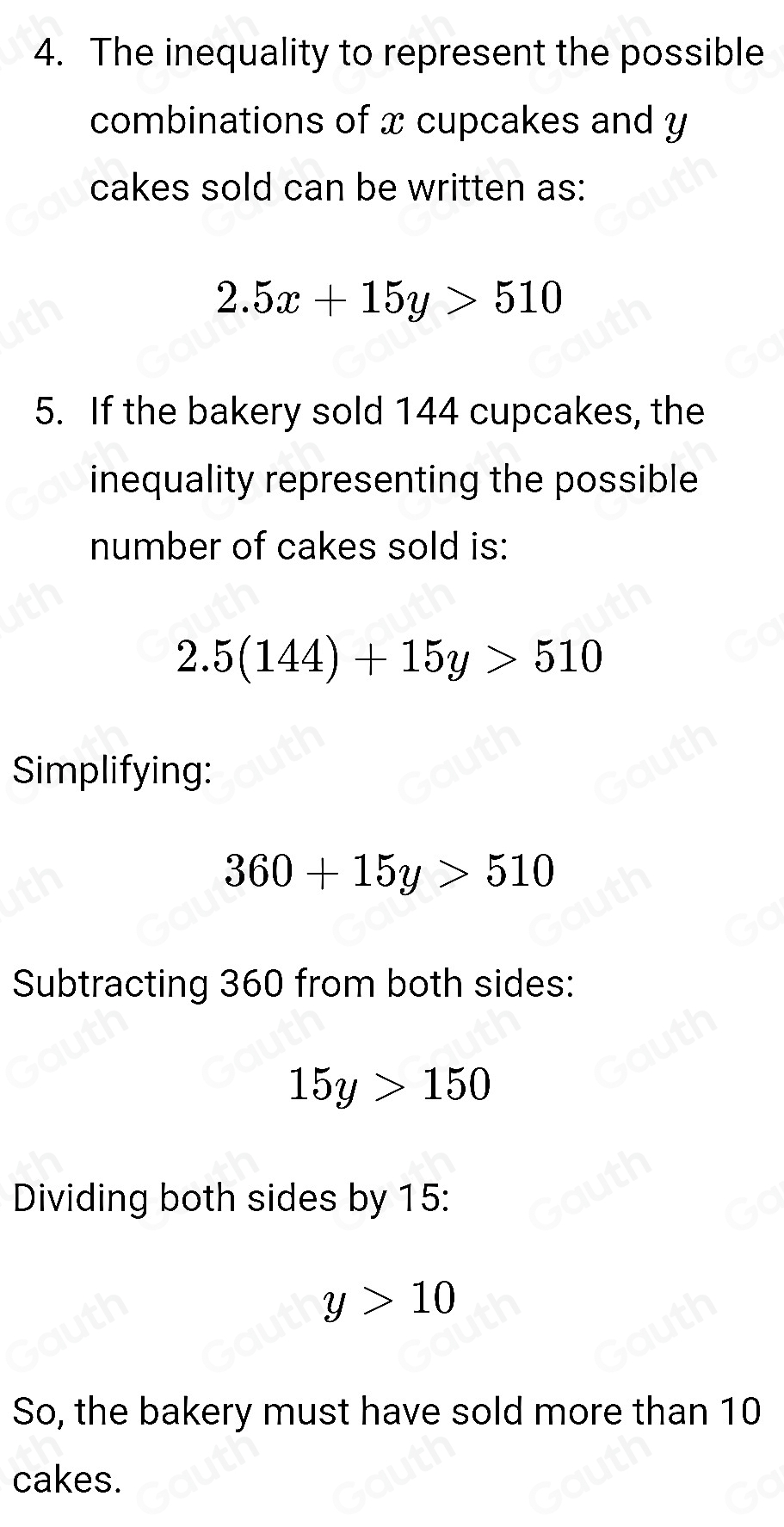 4. The inequality to represent the possible 
combinations of x cupcakes and y
cakes sold can be written as:
2.5x+15y>510
5. If the bakery sold 144 cupcakes, the 
inequality representing the possible 
number of cakes sold is:
2.5(144)+15y>510
Simplifying:
360+15y>510
Subtracting 360 from both sides:
15y>150
Dividing both sides by 15 :
y>10
So, the bakery must have sold more than 10
cakes.