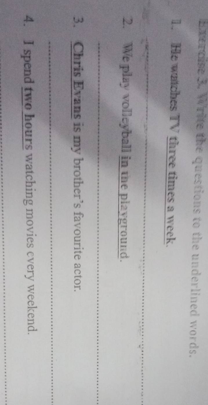 Write the questions to the underlined words. 
1. He watches TV three times a week. 
_ 
2. We play volleyball in the playground. 
_ 
3. Chris Evans is my brother’s favourite actor. 
_ 
4. I spend two hours watching movies every weekend. 
__ 
_