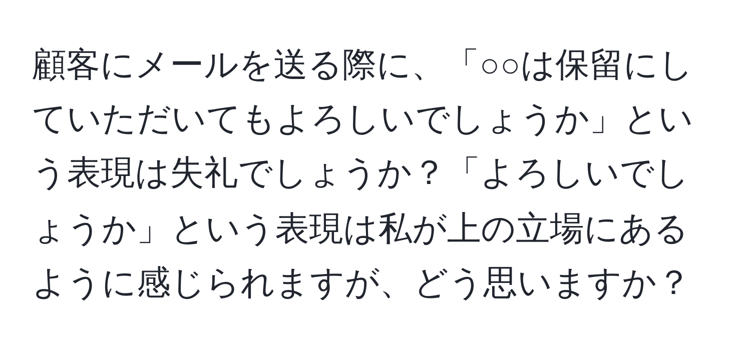 顧客にメールを送る際に、「○○は保留にしていただいてもよろしいでしょうか」という表現は失礼でしょうか？「よろしいでしょうか」という表現は私が上の立場にあるように感じられますが、どう思いますか？