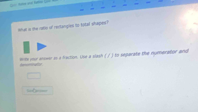 Gote Ratles and Ratlics Gol NU 
4 
~ 
What is the ratio of rectangles to total shapes? 
Write your answer as a fraction. Use a slash ( / ) to separate the numerator and 
denominator. 
saCanener