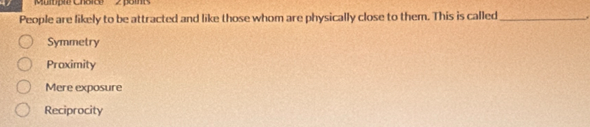 Multple Choice 2 points
People are likely to be attracted and like those whom are physically close to them. This is called_
.
Symmetry
Proximity
Mere exposure
Reciprocity