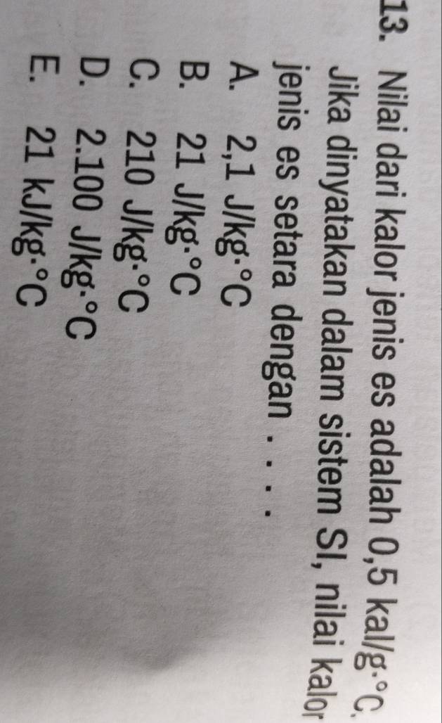 Nilai dari kalor jenis es adalah 0 0,5kal/g°C. 
Jika dinyatakan dalam sistem SI, nilai kalor
jenis es setara dengan . . . .
2,1J/kg·°C
B. 21J/kg·°C
C. 210J/kg·°C
D. 2.100J/kg·°C
E. 21kJ/kg·°C