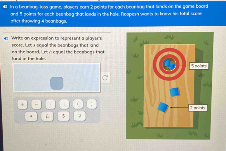 In a beanbag-toss game, players earn 2 points for each beanbag that lands on the game board 
and 5 points for each beanbag that lands in the hole. Roopesh wants to know his total score 
after throwing 4 beanbags. 
Write an expression to represent a player's 
score. Let s equal the beanbags that land 
on the board. Let h equal the beanbags that 
land in the hole. 
+ ÷ ( ) 
s h 5 2