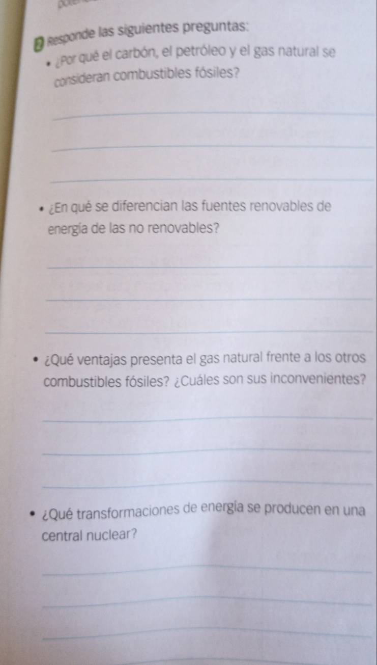 # Responde las siguientes preguntas: 
¿Por qué el carbón, el petróleo y el gas natural se 
consideran combustibles fósiles? 
_ 
_ 
_ 
¿En qué se diferencian las fuentes renovables de 
energía de las no renovables? 
_ 
_ 
_ 
¿Qué ventajas presenta el gas natural frente a los otros 
combustibles fósiles? ¿Cuáles son sus inconvenientes? 
_ 
_ 
_ 
¿Qué transformaciones de energía se producen en una 
central nuclear? 
_ 
_ 
_ 
_