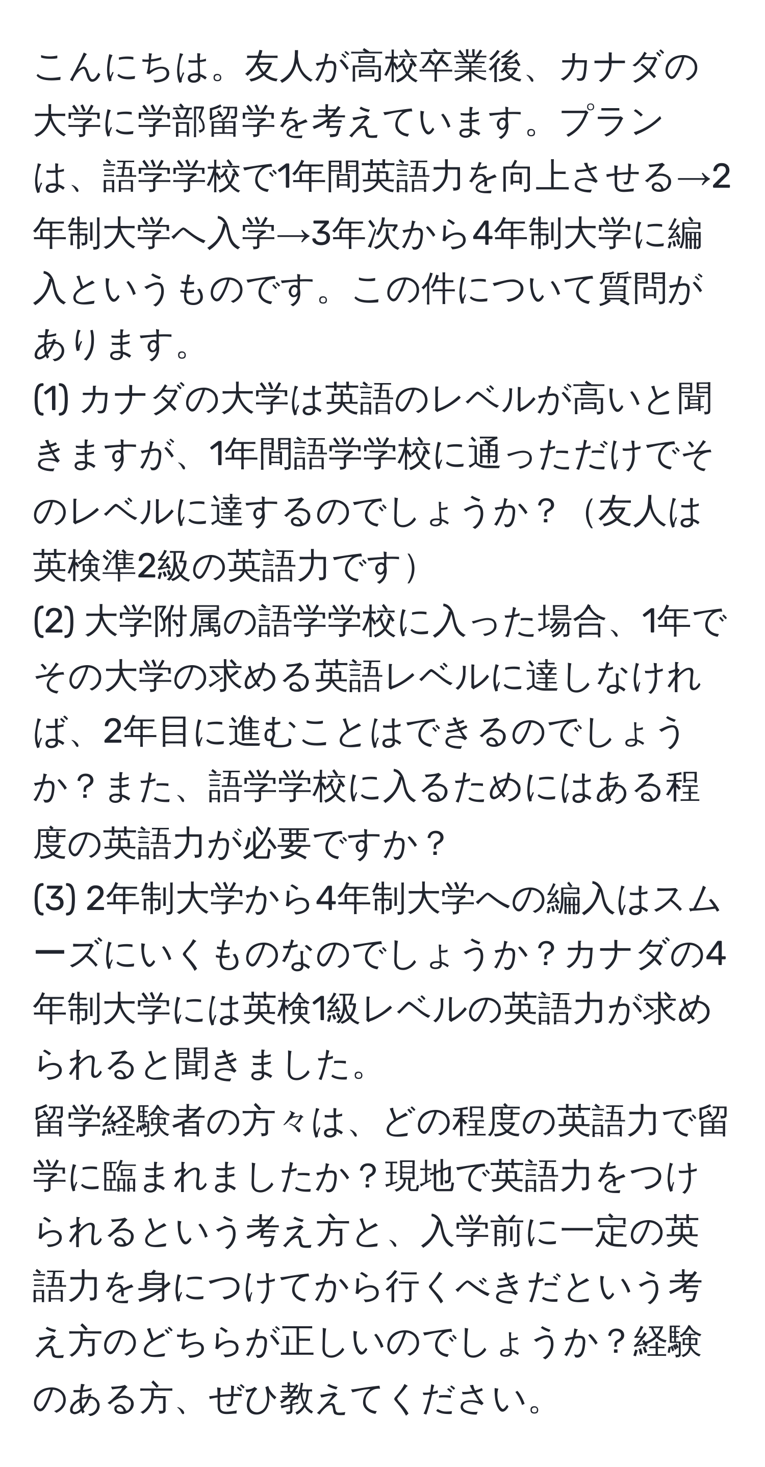 こんにちは。友人が高校卒業後、カナダの大学に学部留学を考えています。プランは、語学学校で1年間英語力を向上させる→2年制大学へ入学→3年次から4年制大学に編入というものです。この件について質問があります。  
(1) カナダの大学は英語のレベルが高いと聞きますが、1年間語学学校に通っただけでそのレベルに達するのでしょうか？友人は英検準2級の英語力です  
(2) 大学附属の語学学校に入った場合、1年でその大学の求める英語レベルに達しなければ、2年目に進むことはできるのでしょうか？また、語学学校に入るためにはある程度の英語力が必要ですか？  
(3) 2年制大学から4年制大学への編入はスムーズにいくものなのでしょうか？カナダの4年制大学には英検1級レベルの英語力が求められると聞きました。  
留学経験者の方々は、どの程度の英語力で留学に臨まれましたか？現地で英語力をつけられるという考え方と、入学前に一定の英語力を身につけてから行くべきだという考え方のどちらが正しいのでしょうか？経験のある方、ぜひ教えてください。