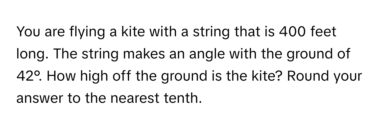 You are flying a kite with a string that is 400 feet long. The string makes an angle with the ground of 42°. How high off the ground is the kite? Round your answer to the nearest tenth.