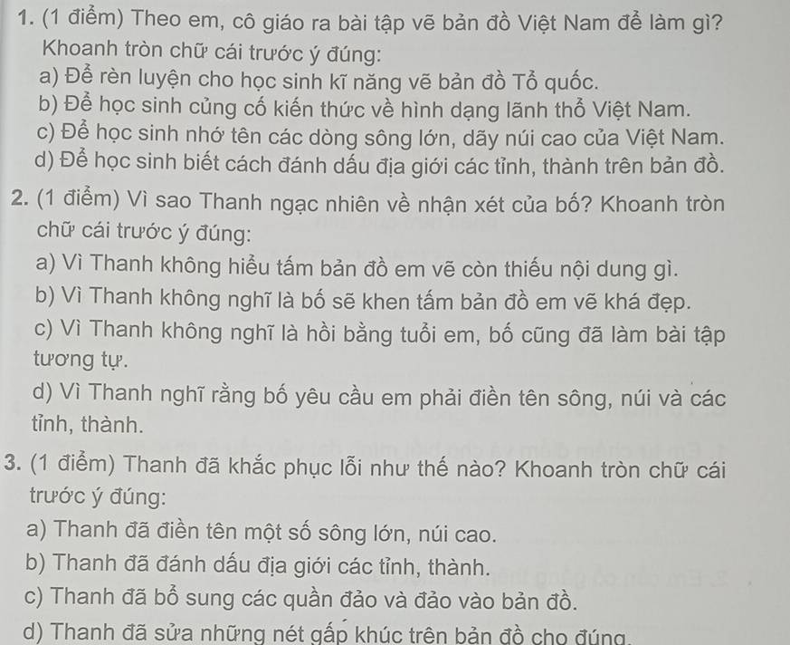 Theo em, cô giáo ra bài tập vẽ bản đồ Việt Nam để làm gì?
Khoanh tròn chữ cái trước ý đúng:
a) Để rèn luyện cho học sinh kĩ năng vẽ bản đồ Tổ quốc.
b) Để học sinh củng cố kiến thức về hình dạng lãnh thổ Việt Nam.
c) Để học sinh nhớ tên các dòng sông lớn, dãy núi cao của Việt Nam.
d) Để học sinh biết cách đánh dấu địa giới các tỉnh, thành trên bản đồ.
2. (1 điểm) Vì sao Thanh ngạc nhiên về nhận xét của bố? Khoanh tròn
chữ cái trước ý đúng:
a) Vì Thanh không hiểu tấm bản đồ em vẽ còn thiếu nội dung gì.
b) Vì Thanh không nghĩ là bố sẽ khen tấm bản đồ em vẽ khá đẹp.
c) Vì Thanh không nghĩ là hồi bằng tuổi em, bố cũng đã làm bài tập
tương tự.
d) Vì Thanh nghĩ rằng bố yêu cầu em phải điền tên sông, núi và các
tỉnh, thành.
3. (1 điểm) Thanh đã khắc phục lỗi như thế nào? Khoanh tròn chữ cái
trước ý đúng:
a) Thanh đã điền tên một số sông lớn, núi cao.
b) Thanh đã đánh dấu địa giới các tỉnh, thành.
c) Thanh đã bổ sung các quần đảo và đảo vào bản đồ.
d) Thanh đã sửa những nét gấp khúc trên bản đồ cho đúng.