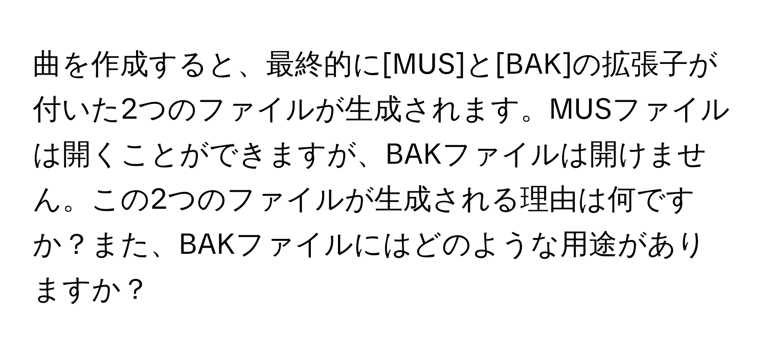 曲を作成すると、最終的に[MUS]と[BAK]の拡張子が付いた2つのファイルが生成されます。MUSファイルは開くことができますが、BAKファイルは開けません。この2つのファイルが生成される理由は何ですか？また、BAKファイルにはどのような用途がありますか？