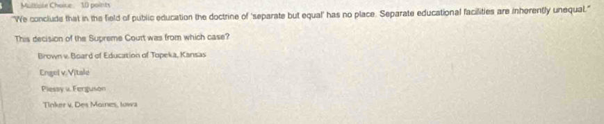 Moltiste Choine 10 points
"We conclude that in the field of public education the doctrine of ‘separate but equal' has no place. Separate educational facilities are inherently unequal."
This decision of the Supreme Court was from which case?
Brown v. Board of Education of Topeka, Kansas
Engel v Vitale
Piessy v Ferguson
Tinker v. Des Moines, towa