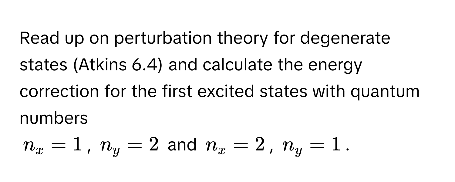 Read up on perturbation theory for degenerate states (Atkins 6.4) and calculate the energy correction for the first excited states with quantum numbers
$n_x = 1$, $n_y = 2$ and $n_x = 2$, $n_y = 1$.