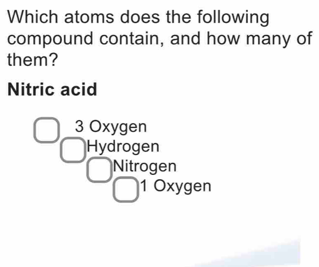 Which atoms does the following
compound contain, and how many of
them?
Nitric acid
3 Oxygen
Hydrogen
Nitrogen
1 Oxygen