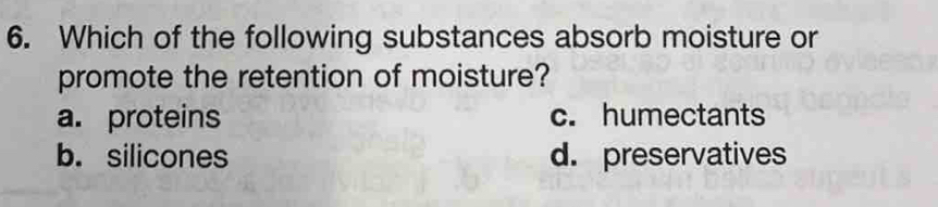 Which of the following substances absorb moisture or
promote the retention of moisture?
a. proteins c. humectants
b. silicones d. preservatives