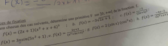 ces de fixation ans chaçun des cas suivants, détermine une primitive F sur 30;+∈fty  de la fonction f.
f(x)=3xsin (5x^2+1);e. f(x)=frac 2x+3(x^2+3x+3)^4; g.f(x)=2(sin x)(cos^2x) ^. f(x)= (-4x-2)/sqrt(x^2+x+1) 
f(x)=(2x+1)(x^2+x+6)^3 : B. f(x)=-3sqrt(2x+1) : c. f(x)=frac -1(3x+5)^2
=