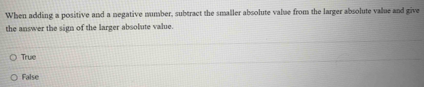 When adding a positive and a negative number, subtract the smaller absolute value from the larger absolute value and give
the answer the sign of the larger absolute value.
True
False