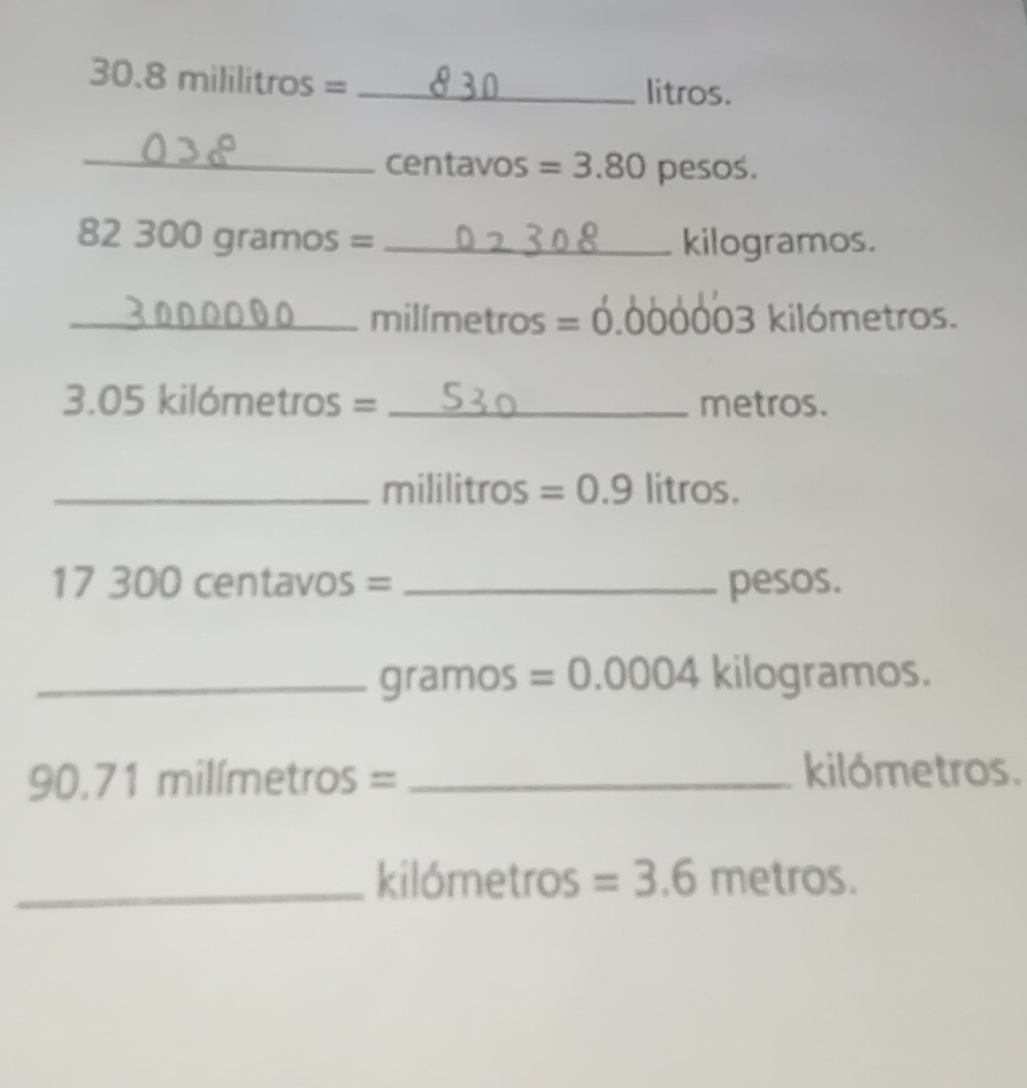 30.8mililitros=
litros.
_ centavos =3.80 pesos.
82 300 gramos = _ kilogramos. 
_milímetros 5 =0.0 00003 kilómetros. 
3. 05 kilómetros = _ metros. 
_ n ililitros =0.9litros.
17 300 centavos = _ pesos. 
_ gramos =0.0004 kilogramos.
90.71 milímetros = _ kilómetros. 
_ kilómetros =3.6r n etro S