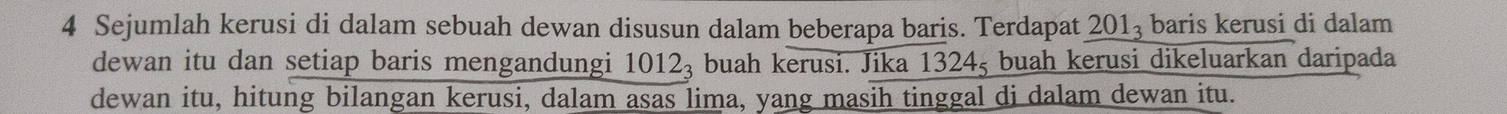 Sejumlah kerusi di dalam sebuah dewan disusun dalam beberapa baris. Terdapat 201_3 baris kerusi di dalam 
dewan itu dan setiap baris mengandungi 10 12_3 buah kerusi. Jika 1324ş buah kerusi dikeluarkan daripada 
dewan itu, hitung bilangan kerusi, dalam asas lima, yang masih tinggal di dalam dewan itu.