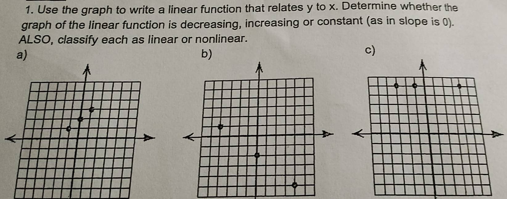 Use the graph to write a linear function that relates y to x. Determine whether the 
graph of the linear function is decreasing, increasing or constant (as in slope is 0). 
ALSO, classify each as linear or nonlinear. 
a) 
b) 
c)