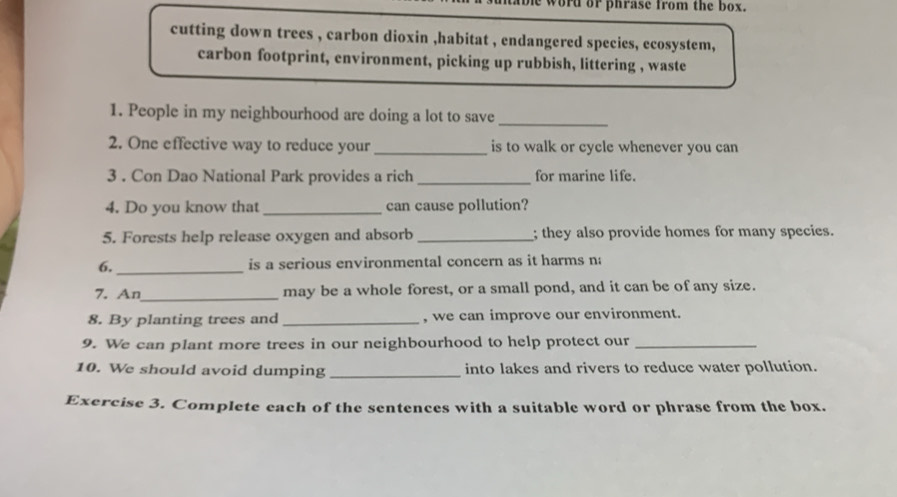 He word or phrase from the box. 
cutting down trees , carbon dioxin ,habitat , endangered species, ecosystem, 
carbon footprint, environment, picking up rubbish, littering , waste 
1. People in my neighbourhood are doing a lot to save_ 
2. One effective way to reduce your_ is to walk or cycle whenever you can 
3 . Con Dao National Park provides a rich _for marine life. 
4. Do you know that_ can cause pollution? 
5. Forests help release oxygen and absorb _; they also provide homes for many species. 
6._ is a serious environmental concern as it harms na 
7. An_ may be a whole forest, or a small pond, and it can be of any size. 
8. By planting trees and _, we can improve our environment. 
9. We can plant more trees in our neighbourhood to help protect our_ 
10. We should avoid dumping _into lakes and rivers to reduce water pollution. 
Exercise 3. Complete each of the sentences with a suitable word or phrase from the box.