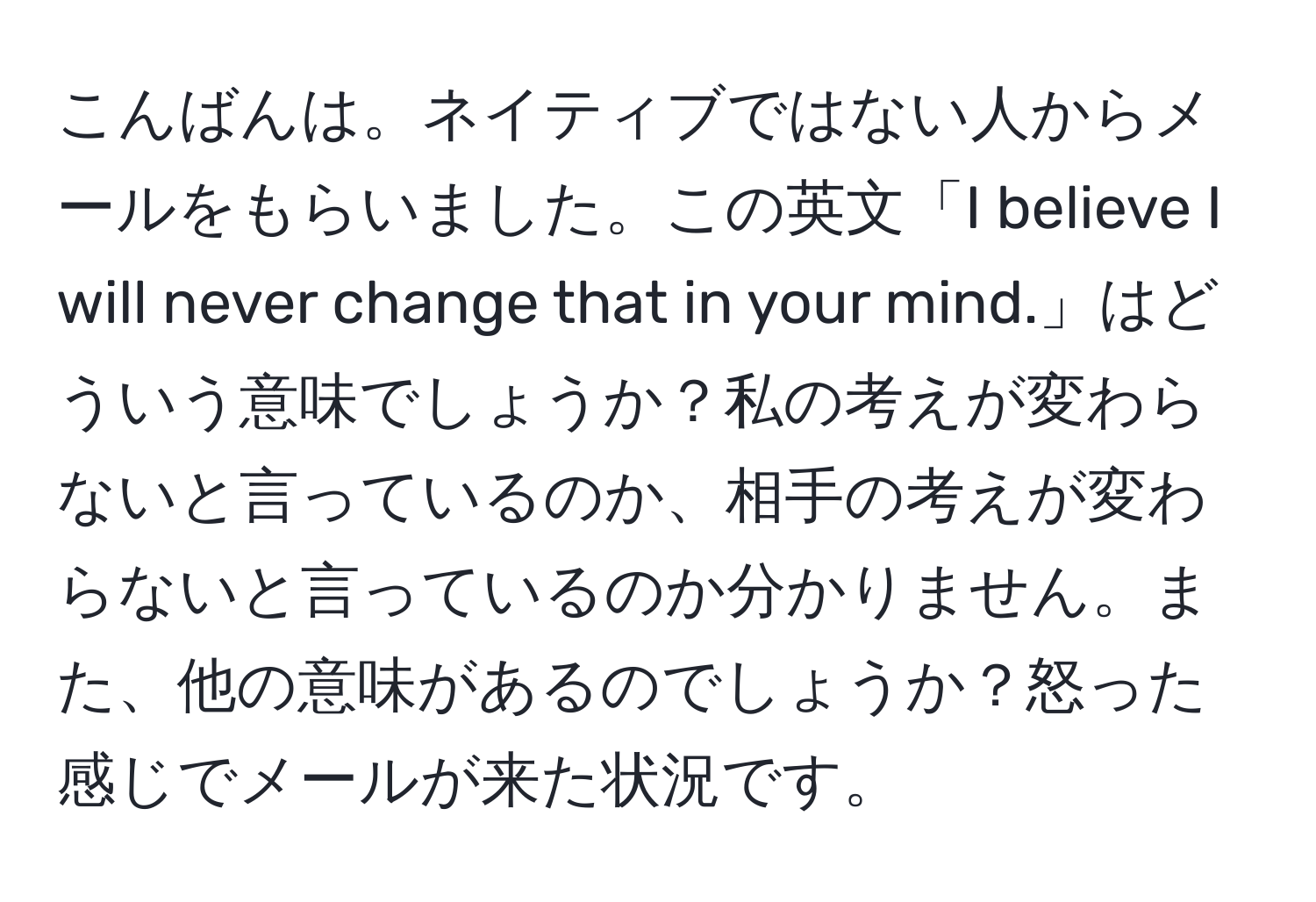 こんばんは。ネイティブではない人からメールをもらいました。この英文「I believe I will never change that in your mind.」はどういう意味でしょうか？私の考えが変わらないと言っているのか、相手の考えが変わらないと言っているのか分かりません。また、他の意味があるのでしょうか？怒った感じでメールが来た状況です。