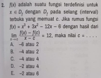 f(x) adalah suatu fungsi terdefinisi untuk
x∈ D_f dengan D_f pada selang (interval)
terbuka yang memuat c. Jika rumus fungsi
f(x)=x^3+3x^2-12x-6 dengan hasil dari
limlimits _xto c (f(x)-f(c))/x-c =12 , maka nilai c= _  ....
A -6 atau 2
B. -4 atau 2
C. 4 atau 4
D. -2 atau 4
E. -2 atau 6