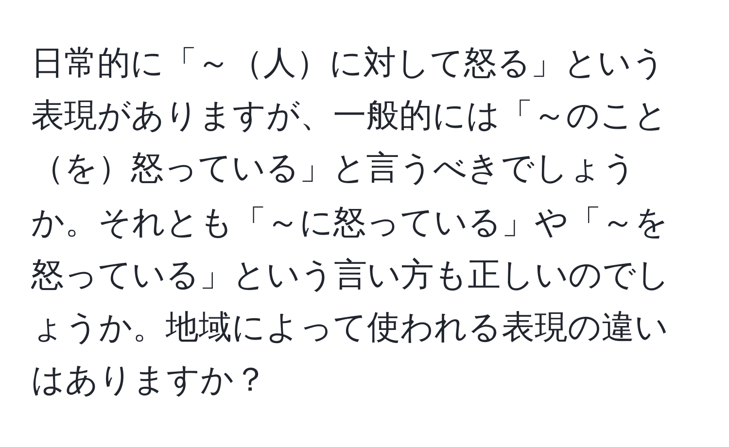 日常的に「～人に対して怒る」という表現がありますが、一般的には「～のことを怒っている」と言うべきでしょうか。それとも「～に怒っている」や「～を怒っている」という言い方も正しいのでしょうか。地域によって使われる表現の違いはありますか？