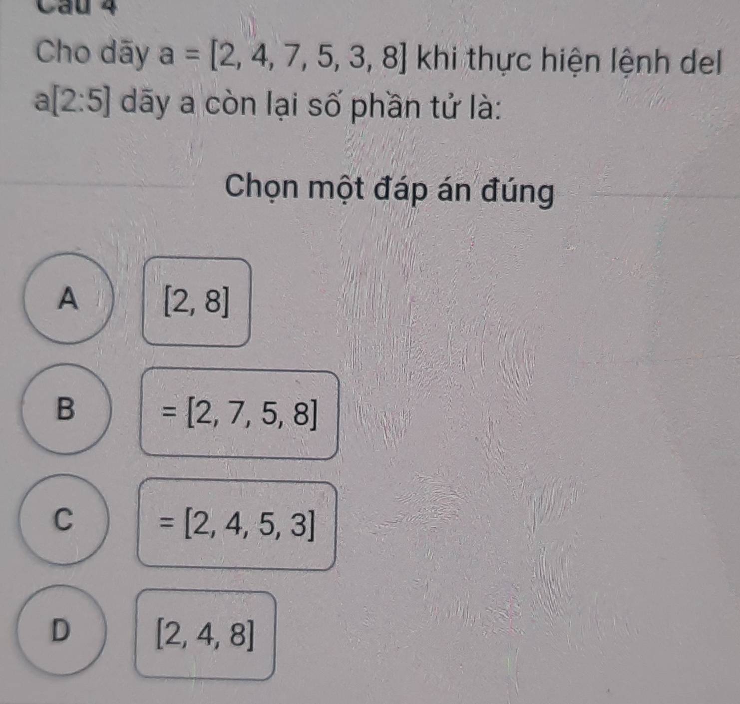 Cầu 4
Cho dãy a=[2,4,7,5,3,8] khi thực hiện lệnh del
a[2:5] dãy a còn lại số phần tử là:
Chọn một đáp án đúng
A
[2,8]
B
=[2,7,5,8]
C
=[2,4,5,3]
D
[2,4,8]