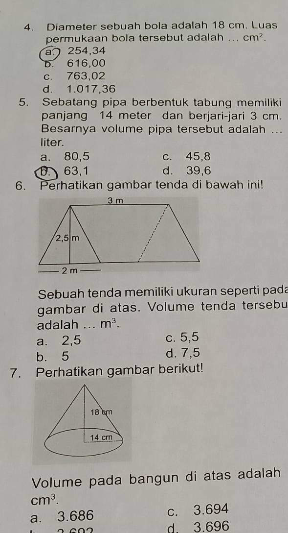 Diameter sebuah bola adalah 18 cm. Luas
permukaan bola tersebut adalah .. cm^2.
a254,34
b. 616,00
c. 763,02
d. 1.017,36
5. Sebatang pipa berbentuk tabung memiliki
panjang 14 meter dan berjari-jari 3 cm.
Besarnya volume pipa tersebut adalah ...
liter.
a. 80,5 c. 45,8
b. 63,1 d. 39,6
6. Perhatikan gambar tenda di bawah ini!
Sebuah tenda memiliki ukuran seperti pada
gambar di atas. Volume tenda tersebu
adalah ... m^3.
a. 2,5 c. 5,5
b. 5 d. 7,5
7. Perhatikan gambar berikut!
Volume pada bangun di atas adalah
cm^3.
a. 3.686 c. 3.694

d 3.696