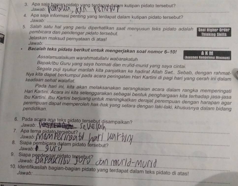 Apa saja bagian pidato yang terdapat dalam kutipan pidato tersebut?
_
Jawab:_
_
4. Apa saja informasi penting yang terdapat dalam kutipan pidato tersebut?
Jawab:_
5. Salah satu hal yang perlu diperhatikan saat menyusun teks pidato adalah Soal Higher Order
pembicara dan pendengar pidato tersebut. Thinking Skills
Jelaskan maksud pernyataan di atas!
_
Jawab:_
Bacalah teks pidato berikut untuk mengerjakan soal nomor 6-10! AKM_
Assalamualaikum warahmatullahi wabarakatuh
(Asesmen Kompetensi Minimum)
Bapak/lbu Guru yang saya hormati dan murid-murid yang saya cintai.
Segala puji syukur marilah kita panjatkan ke hadirat Allah Swt.. Sebab, dengan rahmat-
Nya kita dapat berkumpul pada acara peringatan Hari Kartini di pagi hari yang cerah ini dalam
keadaan sehat walafiat.
Pada hari ini, kita akan melaksanakan serangkaian acara dalam rangka memperingati
Hari Kartini. Acara ini kita selenggarakan sebagai bentuk penghargaan kita terhadap jasa-jasa
Ibu Kartini. Ibu Kartini berjuang untuk meningkatkan derajat perempuan dengan harapan agar
perempuan dapat memperoleh hak-hak yang setara dengan laki-laki, khususnya dalam bidang
pendidikan.
6. Pada acara apa teks pidato tersebut disampaikan?
Jawab:_
7. Apa tema pidato tersebut?
Jawab:_
8. Siapa pembicara dalam pidato tersebut?
Jawab:_
9. Siapa pendengar pidato tersebut?
Jawab:_
10. Identifikasilah bagian-bagian pidato yang terdapat dalam teks pidato di atas!
Jawab:_
_