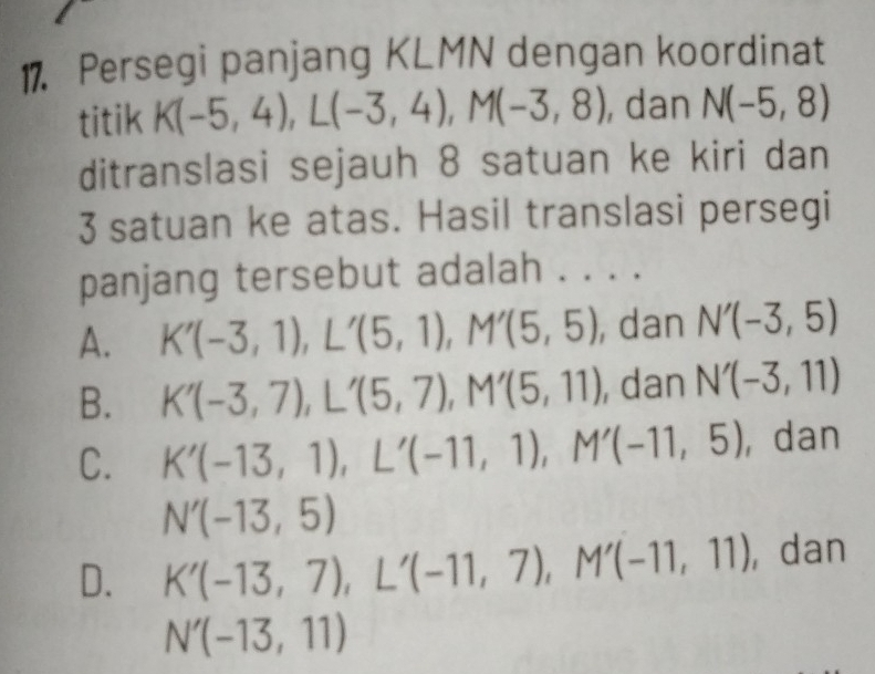 Persegi panjang KLMN dengan koordinat
titik K(-5,4), L(-3,4), M(-3,8) , dan N(-5,8)
ditranslasi sejauh 8 satuan ke kiri dan
3 satuan ke atas. Hasil translasi persegi
panjang tersebut adalah . . . .
A. K'(-3,1), L'(5,1), M'(5,5) , dan N'(-3,5)
B. K'(-3,7), L'(5,7), M'(5,11) , dan N'(-3,11)
C. K'(-13,1), L'(-11,1), M'(-11,5) , dan
N'(-13,5)
D. K'(-13,7), L'(-11,7), M'(-11,11) , dan
N'(-13,11)