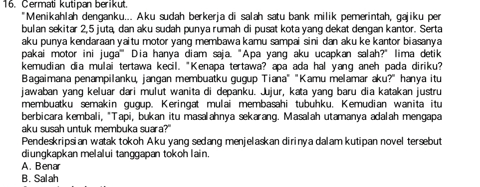 Cermati kutipan berikut.
"Menikahlah denganku... Aku sudah berkerja di salah satu bank milik pemerintah, gajiku per
bulan sekitar 2, 5 juta, dan aku sudah punya rumah di pusat kota yang dekat dengan kantor. Serta
aku punya kendaraan yaitu motor yang membawa kamu sampai sini dan aku ke kantor biasanya
pakai motor ini juga'" Dia hanya diam saja. "Apa yang aku ucapkan salah?" lima detik
kemudian dia mulai tertawa kecil. "Kenapa tertawa? apa ada hal yang aneh pada diriku?
Bagaimana penampilanku, jangan membuatku gugup Tiana" "Kamu melamar aku?" hanya itu
jawaban yang keluar dari mulut wanita di depanku. Jujur, kata yang baru dia katakan justru
membuatku semakin gugup. Keringat mulai membasahi tubuhku. Kemudian wanita itu
berbicara kembali, "Tapi, bukan itu masalahnya sekarang. Masalah utamanya adalah mengapa
aku susah untuk membuka suara?"
Pendeskripsian watak tokoh Aku yang sedang menjelaskan dirinya dalam kutipan novel tersebut
diungkapkan melalui tanggapan tokoh lain.
A. Benar
B. Salah