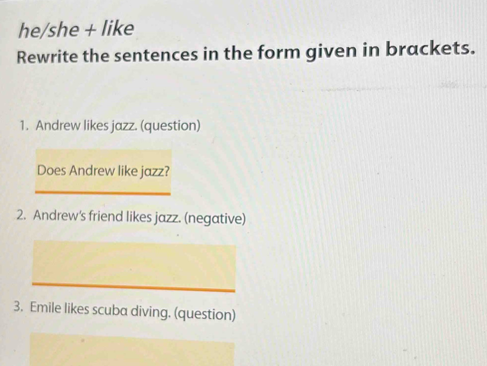 he/she + like 
Rewrite the sentences in the form given in brackets. 
1. Andrew likes jazz. (question) 
Does Andrew like jazz? 
_ 
2. Andrew's friend likes jazz. (negative) 
_ 
_ 
3. Emile likes scuba diving. (question)