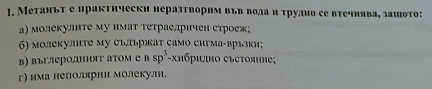 Метаньт е практнчески неразтворнм вьв водаи τрудно се вτечиява, зашото: 
а) молекулнте му нмат тетраедрнчен строеж; 
6) молекулнте му съдьржат само сигма-връзки; 
в) въглеролният атом е Bsp^3-xn6 όридно съсΤояние 
г) има неполярни молекули.