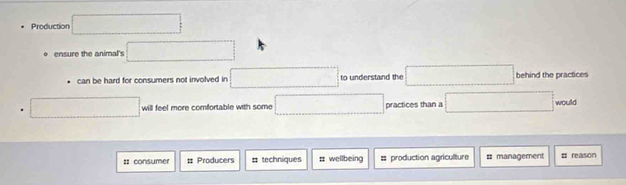 Production □ 
。 ensure the animal's □ 
can be hard for consumers not involved in □ to understand the □ behind the practices 
. □ will feel more comfortable with some □ practices than a □ would 
:: consumer = Producers : techniques :: wellbeing = production agriculture # management # reason