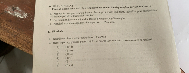 ISIAN SINGKAT 
Pituduh ngerjakeun soal: Pèk lengkepan ieu soal di handap sangkan jawabanna bener! 
1. Miboga kamampuh ngaréka basa tur bisa ngatur waktu luyu jeung jadwal nu geus ditangtukeun 
mangrupa hal nu kudu dikawasa ku ….. 
2. Carpon munggaran anu judulna Dogdog Pangrewong dikarang ku… 
3. Pupuh druma dina sapadana diwangun ku … Padalisan. 
E. URAIAN 
1. Jéntrékeun 5 rupa unsur-unsur intrinsik carpon ! 
2. Jieun sapada guguritan pupuh mijil tina ngaran sasatoan anu patokanana aya di handap! 
1) (10-i)
2) (6-o)
3) (10-hat c)
4) (10-i)
5) (6-i)
6) (6-u)