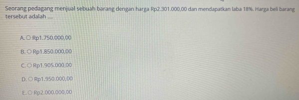 Seorang pedagang menjual sebuah barang dengan harga Rp2.301.000,00 dan mendapatkan laba 18%. Harga beli barang
tersebut adalah ....
A. ○ Rp1.750.000,00
B. ○ Rp1.850.000,00
C.○ Rp1.905.000,00
D. ○ Rp1.950.000,00
E.○ Rp2.000.000,00