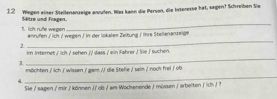 Wegen einer Stellenanzeige anrufen. Was kann die Person, die Interesse hat, sagen? Schreiben Sie 
_ 
Sätze und Fragen. 
1. Ich rufe wegen 
_ 
anrufen / ich / wegen / in der lokalen Zeitung / Ihre Stellenanzeige 
2. 
im Internet / ich / sehen // dass / ein Fahrer / Sie / suchen. 
3. 
_ 
möchten / ich / wissen / gern // die Stelle / sein / noch frei / ob 
4. 
_ 
Sie / sagen / mir / können // ob / am Wochenende / müssen / arbeiten / ich / ?