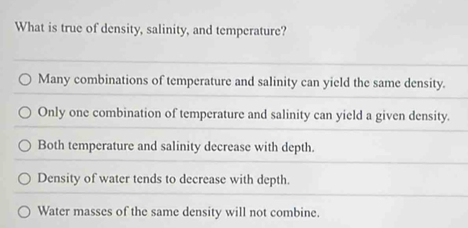 What is true of density, salinity, and temperature?
Many combinations of temperature and salinity can yield the same density.
Only one combination of temperature and salinity can yield a given density.
Both temperature and salinity decrease with depth.
Density of water tends to decrease with depth.
Water masses of the same density will not combine.